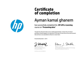 Certicate
of completion
Ayman kamal ghanem
has successfully completed the HP LIFE e-Learning
course on “Presenting data”
Through this self-paced online course, totaling approximately 1 Contact Hour, the above
participant actively engaged in an exploration of the types of charts that can be used to present
data and how to use spreadsheet software to create charts.
Presented November 7, 2014
Jeannette Weisschuh
Director, Economic Progress
HP Corporate Aﬀairs
Rebecca J. Stoeckle
Vice President and Director, Health and Technology
Education Development Center, Inc.
Certicate serial #1443288-481
 