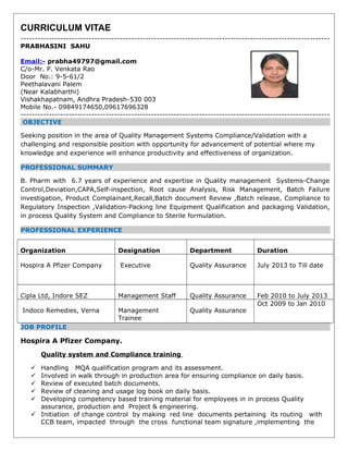 CURRICULUM VITAE
-------------------------------------------------------------------------------------------------------------
PRABHASINI SAHU
Email:- prabha49797@gmail.com
C/o-Mr. P. Venkata Rao
Door No.: 9-5-61/2
Peethalavani Palem
(Near Kalabharthi)
Vishakhapatnam, Andhra Pradesh-530 003
Mobile No.- 09849174650,09617696328
-------------------------------------------------------------------------------------------------------------
OBJECTIVE
Seeking position in the area of Quality Management Systems Compliance/Validation with a
challenging and responsible position with opportunity for advancement of potential where my
knowledge and experience will enhance productivity and effectiveness of organization.
PROFESSIONAL SUMMARY
B. Pharm with 6.7 years of experience and expertise in Quality management Systems-Change
Control,Deviation,CAPA,Self-inspection, Root cause Analysis, Risk Management, Batch Failure
investigation, Product Complainant,Recall,Batch document Review ,Batch release, Compliance to
Regulatory Inspection ,Validation-Packing line Equipment Qualification and packaging Validation,
in process Quality System and Compliance to Sterile formulation.
PROFESSIONAL EXPERIENCE
Organization Designation Department Duration
Hospira A Pfizer Company Executive Quality Assurance July 2013 to Till date
Cipla Ltd, Indore SEZ Management Staff Quality Assurance Feb 2010 to July 2013
Indoco Remedies, Verna Management
Trainee
Quality Assurance
Oct 2009 to Jan 2010
JOB PROFILE
Hospira A Pfizer Company.
Quality system and Compliance training
 Handling MQA qualification program and its assessment.
 Involved in walk through in production area for ensuring compliance on daily basis.
 Review of executed batch documents.
 Review of cleaning and usage log book on daily basis.
 Developing competency based training material for employees in in process Quality
assurance, production and Project & engineering.
 Initiation of change control by making red line documents pertaining its routing with
CCB team, impacted through the cross functional team signature ,implementing the
 