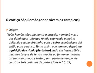 O cortiço São Romão  (onde vivem os carapicus) Origem “ João Romão não saía nunca a passeio, nem ia à missa aos domingos; tudo que rendia sua venda e mais a quitanda seguia direitinho para a caixa econômica e daí então para o banco. Tanto assim que, um ano depois da  aquisição da crioula [Bertoleza] , indo em hasta pública algumas braças de terra situadas ao fundo da taverna, arrematou-as logo e tratou, sem perda de tempo, de construir três casinhas de porta e janela.” (p.17) 
