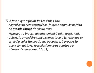 “ E o fato é que aquelas três casinhas, tão engenhosamente construídas, foram o ponto de partida do  grande cortiço  de São Romão. Hoje quatro braças de terra, amanhã seis, depois mais outras, ia o vendeiro conquistando todo o terreno que se estendia pelos fundos da sua bodega; e, à proporção que o conquistava, reproduziam-se os quartos e o número de moradores.” (p.18) 