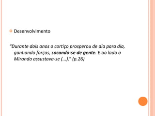 Desenvolvimento  “ Durante dois anos o cortiço prosperou de dia para dia, ganhando forças,  socando-se de gente . E ao lado o Miranda assustava-se (...).” (p.26) 