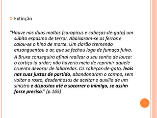 Extinção  “ Houve nas duas maltas [carapicus e cabeças-de-gato] um súbito espasmo de terror. Abaixaram-se os ferros e calou-se o hino de morte. Um clarão tremendo ensanguentou o ar, que se fechou logo de fumaça fulva. A Bruxa conseguira afinal realizar o seu sonho de louca: o cortiço ia arder; não haveria meio de reprimir aquele cruento devorar de labaredas. Os cabeças-de-gato,  leais nas suas justas de partido , abandonaram o campo, sem voltar o rosto, desdenhosos de aceitar o auxílio de um sinistro  e dispostos até a socorrer o inimigo, se assim fosse preciso .” (p.165) 