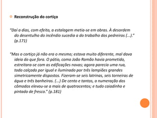 Reconstrução do cortiço   “ Daí a dias, com efeito, a estalagem metia-se em obras. À desordem do desentulho do incêndio sucedia a do trabalho dos pedreiros (...).” (p.171) “ Mas o cortiço já não era o mesmo; estava muito diferente, mal dava ideia do que fora. O pátio, como João Romão havia prometido, estreitara-se com as edificações novas; agora parecia uma rua, todo calçado por igual e iluminado por três lampiões grandes simetricamente dispostos. Fizeram-se seis latrinas, seis torneiras de água e três banheiros. (...) De cento e tantos, a numeração dos cômodos elevou-se a mais de quatrocentos; e tudo caiadinho e pintado de fresco.” (p.181) 