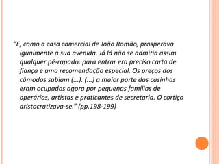 “ E, como a casa comercial de João Romão, prosperava igualmente a sua avenida. Já lá não se admitia assim qualquer pé-rapado: para entrar era preciso carta de fiança e uma recomendação especial. Os preços dos cômodos subiam (...). (...) a maior parte das casinhas eram ocupadas agora por pequenas famílias de operários, artistas e praticantes de secretaria. O cortiço aristocratizava-se.” (pp.198-199) 