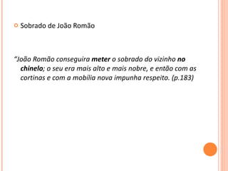 Sobrado de João Romão  “ João Romão conseguira  meter  o sobrado do vizinho  no chinelo ; o seu era mais alto e mais nobre, e então com as cortinas e com a mobília nova impunha respeito. (p.183) 