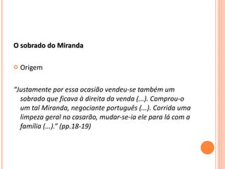O sobrado do Miranda Origem “ Justamente por essa ocasião vendeu-se também um sobrado que ficava à direita da venda (...). Comprou-o um tal Miranda, negociante português (...). Corrida uma limpeza geral no casarão, mudar-se-ia ele para lá com a família (...).” (pp.18-19) 