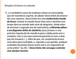 Relações familiares no sobrado “ (...) a verdadeira causa da mudança estava na necessidade, que ele reconhecia urgente, de afastar Dona Estela do alcance dos seus caixeiros. Dona Estela era uma  mulherzinha levada da breca : achava-se casada havia treze anos e durante esse tempo dera ao marido toda sorte de desgostos. Ainda antes de terminar o segundo ano de matrimônio,  o Miranda pilhou-a em flagrante delito de adultério ; ficou furioso e o seu primeiro impulso foi de mandá-la para o diabo junto com o cúmplice; mas a sua casa comercial garantia-se com o dote que ela trouxera (...). Além de que, um rompimento brusco seria obra para escândalo, e, segundo a sua opinião, qualquer escândalo doméstico ficava muito mal a um negociante de certa ordem.” (p.19).   – Dona Estela não consegue controlar seus desejos lascivos. 