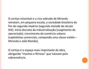 O cortiço miserável e o rico sobrado de Miranda retratam, em pequena escala, a sociedade brasileira do fim do segundo império (segunda metade do século XIX): início discreto da industrialização (surgimento do operariado); crescimento do comércio urbano (capitalistas comerciais, compondo uma classe média – Miranda e João Romão). O cortiço é o espaço mais importante da obra, abrigando “machos e fêmeas” que lutavam pela sobrevivência. 