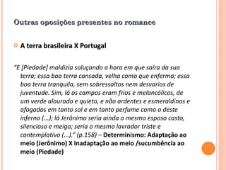Outras oposições presentes no romance A terra brasileira X Portugal   “ E [Piedade] maldizia soluçando a hora em que saíra da sua terra; essa boa terra cansada, velha como que enferma; essa boa terra tranquila, sem sobressaltos nem desvarios de juventude. Sim, lá os campos eram frios e melancólicos, de um verde alourado e quieto, e não ardentes e esmeraldinos e afogados em tanto sol e em tanto perfume como o deste inferno (...); lá Jerônimo seria ainda o mesmo esposo casto, silencioso e meigo; seria o mesmo lavrador triste e contemplativo (...).” (p.158) –  Determinismo: Adaptação ao meio (Jerônimo) X Inadaptação ao meio /sucumbência ao meio (Piedade) 