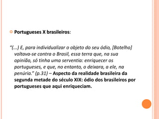 Portugueses X brasileiros :   “ (...) E, para individualizar o objeto do seu ódio, [Botelho] voltava-se contra o Brasil, essa terra que, na sua opinião, só tinha uma serventia: enriquecer os portugueses, e que, no entanto, o deixara, a ele, na penúria.” (p.31) –  Aspecto da realidade brasileira da segunda metade do século XIX: ódio dos brasileiros por portugueses que aqui enriqueciam. 