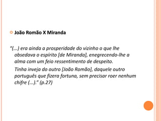 João Romão X Miranda  “ (...) era ainda a prosperidade do vizinho o que lhe obsedava o espírito [de Miranda], enegrecendo-lhe a alma com um feio ressentimento de despeito. Tinha inveja do outro [João Romão], daquele outro português que fizera fortuna, sem precisar roer nenhum chifre (...).” (p.27) 