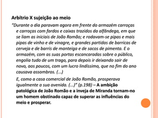 Arbítrio X sujeição ao meio   “ Durante o dia paravam agora em frente do armazém carroças e carroças com fardos e caixas trazidos da alfândega, em que se liam as iniciais de João Romão; e rodavam-se pipas e mais pipas de vinho e de vinagre, e grandes partidas de barricas de cerveja e de barris de manteiga e de sacos de pimenta. E o armazém, com as suas portas escancaradas sobre o público, engolia tudo de um trago, para depois ir deixando sair de novo, aos poucos, com um lucro lindíssimo, que no fim do ano causava assombros. (...) E, como a casa comercial de João Romão, prosperava igualmente a sua avenida. (...)” (p.198) –  A ambição patológica de João Romão e a inveja de Miranda tornam-no um homem obstinado capaz de superar as influências do meio e prosperar. 