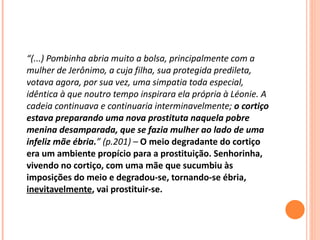 “ (...) Pombinha abria muito a bolsa, principalmente com a mulher de Jerônimo, a cuja filha, sua protegida predileta, votava agora, por sua vez, uma simpatia toda especial, idêntica à que noutro tempo inspirara ela própria à Léonie. A cadeia continuava e continuaria interminavelmente;  o cortiço estava preparando uma nova prostituta naquela pobre menina desamparada, que se fazia mulher ao lado de uma infeliz mãe ébria. ” (p.201) –  O meio degradante do cortiço era um ambiente propício para a prostituição. Senhorinha, vivendo no cortiço, com uma mãe que sucumbiu às imposições do meio e degradou-se, tornando-se ébria,  inevitavelmente , vai prostituir-se. 