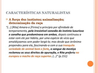 CARACTERÍSTICAS NATURALISTAS A força dos instintos; animalização; determinação da raça  “ (...) [Rita] Amara-o [Firmo] a princípio por afinidade de temperamento,  pela irresistível conexão do instinto luxurioso e canalha que predominava em ambos , depois continuou a estar com ele por hábito, por uma espécie de vício que amaldiçoamos sem poder largá-lo; mas desde que Jerônimo propendeu para ela, fascinando-a com a sua  tranquila seriedade de animal bom e forte , o sangue da mestiça reclamou os seus direitos de apuração, e Rita preferiu  no europeu o macho de raça superior .  (...)” (p.151) 