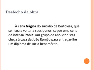 Desfecho da obra À cena  trágica  do suicídio de Bertoleza, que se nega a voltar a seus donos, segue uma cena de intensa  ironia : um grupo de abolicionistas chega à casa de João Romão para entregar-lhe um diploma de sócio benemérito. 