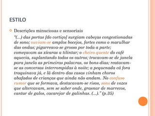 ESTILO Descrições minuciosas e sensoriais “ (...) das portas [do cortiço] surgiam cabeças congestionadas de sono;  ouviam-se   amplos bocejos, fortes como o marulhar das ondas; pigarreava-se grosso por toda a parte; começavam as xícaras a tilintar; o  cheiro quente  do café aquecia, suplantando todos os outros; trocavam-se de janela para janela as primeiras palavras, os bons-dias; reatavam-se as conversas interrompidas à noite; a pequenada cá fora traquinava já, e lá dentro das casas vinham choros abafados de crianças que ainda não andam. No  confuso rumor  que se formava, destacavam-se risos,  sons  de vozes que altercavam, sem se saber onde, grasnar de marrecos, cantar de galos, cacarejar de galinhas. (...).” (p.35) 
