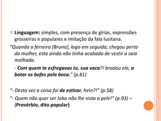 Linguagem:  simples, com presença de gírias, expressões grosseiras e populares e imitação da fala lusitana. “ Quando o ferreiro [Bruno], logo em seguida, chegou perto da mulher, esta ainda não tinha acabado de vestir a saia molhada. -  Com quem te esfregavas tu ,  sua vaca ?! bradou ele,  a botar os bofes pela boca. ” (p.81) “ - Desta vez a coisa foi  de esticar , hein?!” (p.58)  “ - Quem não quer ser lobo não lhe vista a pele!” (p.93) –  ( Provérbio, dito popular) 