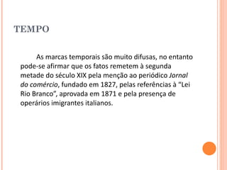 TEMPO As marcas temporais são muito difusas, no entanto pode-se afirmar que os fatos remetem à segunda metade do século XIX pela menção ao periódico  Jornal do comércio , fundado em 1827, pelas referências à “Lei Rio Branco”, aprovada em 1871 e pela presença de operários imigrantes italianos. 