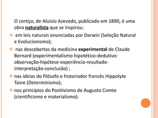 O cortiço , de Aluísio Azevedo, publicado em 1890, é uma obra  naturalista  que se inspirou: em leis naturais enunciadas por Darwin (Seleção Natural e Evolucionismo); nas descobertas da medicina  experimental  de Claude Bernard (experimentalismo hipotético-dedutivo: observação-hipótese-experiência-resultado-interpretação-conclusão) ; nas ideias do filósofo e historiador francês Hippolyte Taine (Determinismo); nos princípios do Positivismo de Augusto Comte (cientificismo e materialismo). 