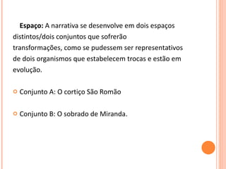 Espaço:  A narrativa se desenvolve em dois espaços distintos/dois conjuntos que sofrerão transformações, como se pudessem ser representativos de dois organismos que estabelecem trocas e estão em evolução.  Conjunto A: O cortiço São Romão Conjunto B: O sobrado de Miranda. 