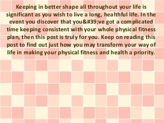 Keeping in better shape all throughout your life is
significant as you wish to live a long, healthful life. In the
 event you discover that you&#39;ve got a complicated
time keeping consistent with your whole physical fitness
plan, then this post is truly for you. Keep on reading this
post to find out just how you may transform your way of
life in making your physical fitness and health a priority.
 