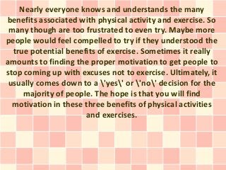 Nearly everyone knows and understands the many
benefits associated with physical activity and exercise. So
 many though are too frustrated to even try. Maybe more
people would feel compelled to try if they understood the
  true potential benefits of exercise. Sometimes it really
amounts to finding the proper motivation to get people to
stop coming up with excuses not to exercise. Ultimately, it
 usually comes down to a 'yes' or 'no' decision for the
     majority of people. The hope is that you will find
  motivation in these three benefits of physical activities
                      and exercises.
 