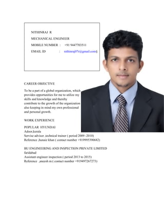 CAREER OBJECTIVE
To be a part of a global organization, which
provides opportunities for me to utilize my
skills and knowledge and thereby
contribute to the growth of the organization
also keeping in mind my own professional
and personal growth.
WORK EXPERIENCE
POPULAR HYUNDAI
Adoor,kerala
Servise advisor ,technical trainer ( period 2009 -2010)
Reference ,hunaiz khan ( contact number +919995390682)
BU ENGINEERING AND INSPECTION PRIVATE LIMITED
faridabad
Assistant engineer inspection ( period 2013 to 2015)
Reference ,aneesh m ( contact number +919497267273)
NITHINRAJ R
MECHANICAL ENGINEER
MOBILE NUMBER : +91 9447703511
EMAIL ID : nithinraj07r@gmail.com§
 
