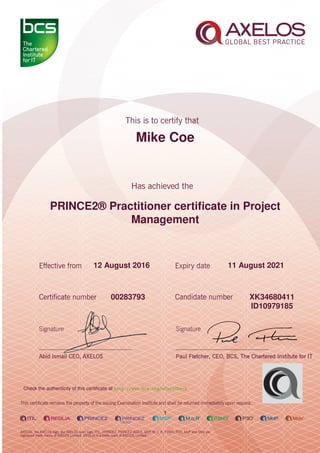 Mike Coe
PRINCE2® Practitioner certiﬁcate in Project
Management
1
12 August 2016 11 August 2021
XK3468041100283793
ID10979185
Check the authenticity of this certiﬁcate at http://www.bcs.org/eCertCheck
 