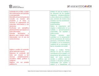 contenido de un libro, a partir
de la información de la portada
y contraportada.
Diversifica el uso de fuentes de
consulta en función del
propósito y el tema, y
reconoce la organización de
materiales informativos y sus
elementos.
Parafrasea y/o ejemplifica
planteamientos que expone un
texto informativo.
Consulta diccionarios y
glosarios para resolver dudas
relacionadas con el uso de
ciertos términos.
Explora y analiza el contenido
de los textos por resumir.
Relaciona el contenido del
texto por resumir y los
recursos complementarios:
recuadros, tablas, gráficas e
imágenes.
Registra, con sus propias
palabras, la
trabajo en que las mujeres y
las personas de los pueblos
originarios, afrodescendientes
y otras culturas de su entidad o
país, conviven de manera más
armónica con los ecosistemas,
protegiéndolos y
preservándolos.
Valora la importancia del
respeto y colaboración en su
cuidado y aprovechamiento
sustentable, con equidad y
justicia social.
Propone acciones para
contribuir en la preservación
de los ecosistemas, de manera
personal y comunitaria, desde
el trabajo y en la convivencia
cotidiana de la comunidad, el
barrio, el pueblo o la ciudad.
Indaga y analiza formas
diversas en que las mujeres
contribuyen en el cuidado y la
preservación del ambiente y la
salud, así como acciones
sociales y políticas que se
orientan a recuperar prácticas
tradicionales que ayuden a
reducir y a transformar el
Equipo Técnico de Consejos Técnicos Escolares, Subdirección de Educación Primaria en la Región de Toluca
 