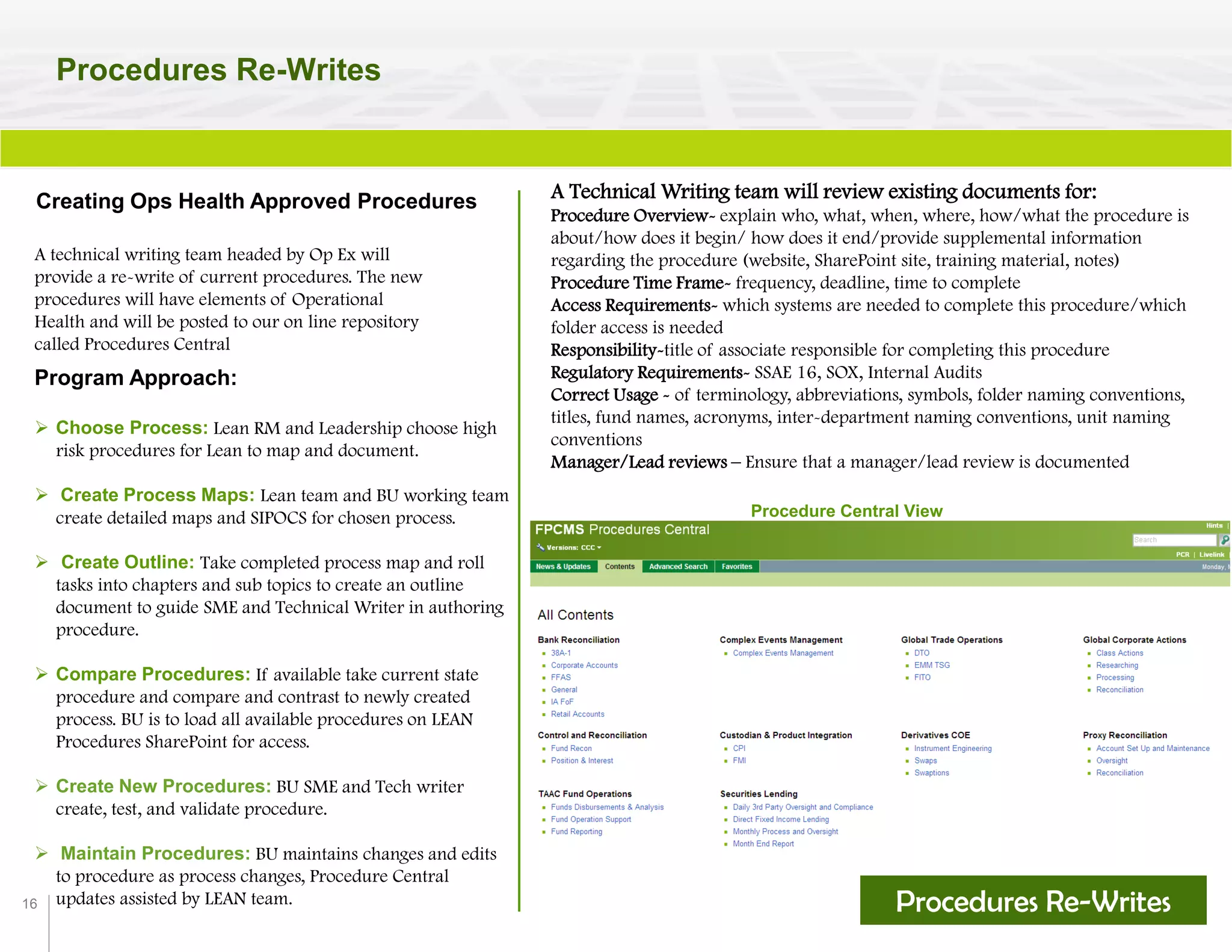 16
Procedures Re-Writes
Creating Ops Health Approved Procedures A Technical Writing team will review existing documents for:
Procedure Overview- explain who, what, when, where, how/what the procedure is
about/how does it begin/ how does it end/provide supplemental information
regarding the procedure (website, SharePoint site, training material, notes)
Procedure Time Frame- frequency, deadline, time to complete
Access Requirements- which systems are needed to complete this procedure/which
folder access is needed
Responsibility-title of associate responsible for completing this procedure
Regulatory Requirements- SSAE 16, SOX, Internal Audits
Correct Usage - of terminology, abbreviations, symbols, folder naming conventions,
titles, fund names, acronyms, inter-department naming conventions, unit naming
conventions
Manager/Lead reviews – Ensure that a manager/lead review is documented
Procedure Central View
A technical writing team headed by Op Ex will
provide a re-write of current procedures. The new
procedures will have elements of Operational
Health and will be posted to our on line repository
called Procedures Central
Procedures Re-Writes
Program Approach:
 Choose Process: Lean RM and Leadership choose high
risk procedures for Lean to map and document.
 Create Process Maps: Lean team and BU working team
create detailed maps and SIPOCS for chosen process.
 Create Outline: Take completed process map and roll
tasks into chapters and sub topics to create an outline
document to guide SME and Technical Writer in authoring
procedure.
 Compare Procedures: If available take current state
procedure and compare and contrast to newly created
process. BU is to load all available procedures on LEAN
Procedures SharePoint for access.
 Create New Procedures: BU SME and Tech writer
create, test, and validate procedure.
 Maintain Procedures: BU maintains changes and edits
to procedure as process changes, Procedure Central
updates assisted by LEAN team.
 