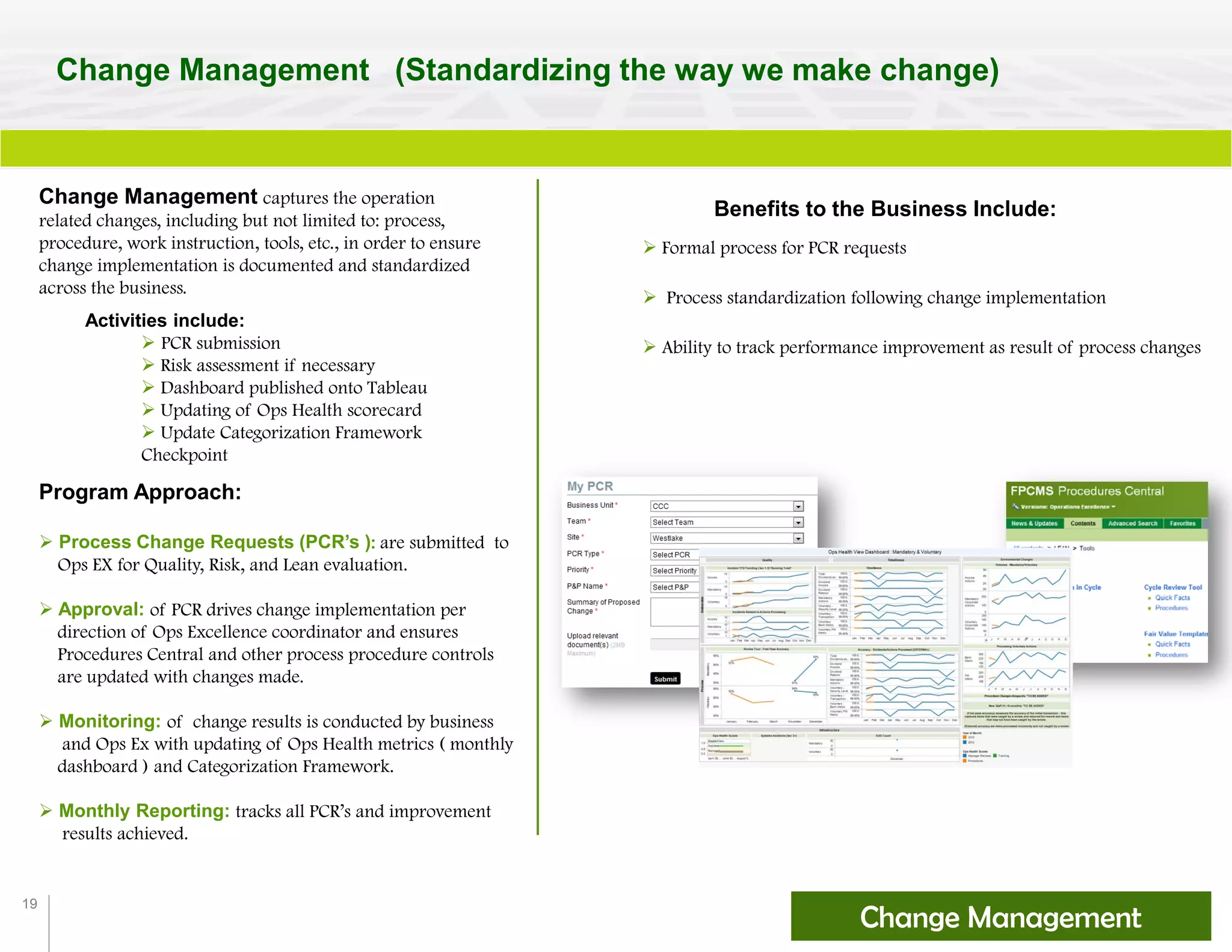 19
Change Management (Standardizing the way we make change)
Change Management captures the operation
related changes, including but not limited to: process,
procedure, work instruction, tools, etc., in order to ensure
change implementation is documented and standardized
across the business.
Activities include:
 PCR submission
 Risk assessment if necessary
 Dashboard published onto Tableau
 Updating of Ops Health scorecard
 Update Categorization Framework
Checkpoint
Program Approach:
 Process Change Requests (PCR’s ): are submitted to
Ops EX for Quality, Risk, and Lean evaluation.
 Approval: of PCR drives change implementation per
direction of Ops Excellence coordinator and ensures
Procedures Central and other process procedure controls
are updated with changes made.
 Monitoring: of change results is conducted by business
and Ops Ex with updating of Ops Health metrics ( monthly
dashboard ) and Categorization Framework.
 Monthly Reporting: tracks all PCR’s and improvement
results achieved.
Change Management
Benefits to the Business Include:
 Formal process for PCR requests
 Process standardization following change implementation
 Ability to track performance improvement as result of process changes
 