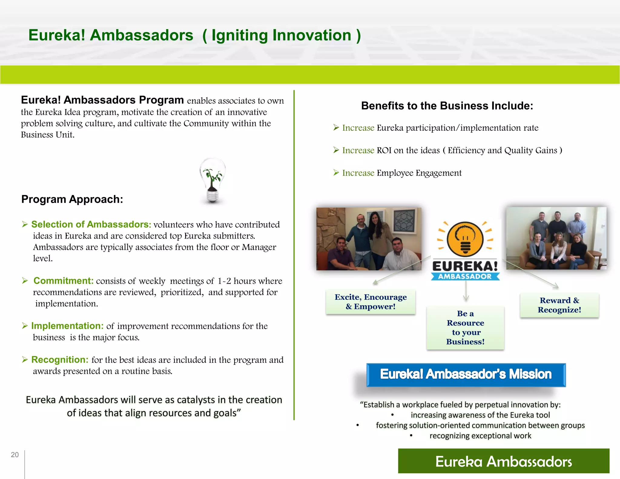 20
Eureka! Ambassadors ( Igniting Innovation )
Eureka! Ambassadors Program enables associates to own
the Eureka Idea program, motivate the creation of an innovative
problem solving culture, and cultivate the Community within the
Business Unit.
“Establish a workplace fueled by perpetual innovation by:
• increasing awareness of the Eureka tool
• fostering solution-oriented communication between groups
• recognizing exceptional work
Eureka Ambassadors will serve as catalysts in the creation
of ideas that align resources and goals”
Excite, Encourage
& Empower!
Be a
Resource
to your
Business!
Reward &
Recognize!
Benefits to the Business Include:
 Increase Eureka participation/implementation rate
 Increase ROI on the ideas ( Efficiency and Quality Gains )
 Increase Employee Engagement
Program Approach:
 Selection of Ambassadors: volunteers who have contributed
ideas in Eureka and are considered top Eureka submitters.
Ambassadors are typically associates from the floor or Manager
level.
 Commitment: consists of weekly meetings of 1-2 hours where
recommendations are reviewed, prioritized, and supported for
implementation.
 Implementation: of improvement recommendations for the
business is the major focus.
 Recognition: for the best ideas are included in the program and
awards presented on a routine basis.
Eureka Ambassadors
 