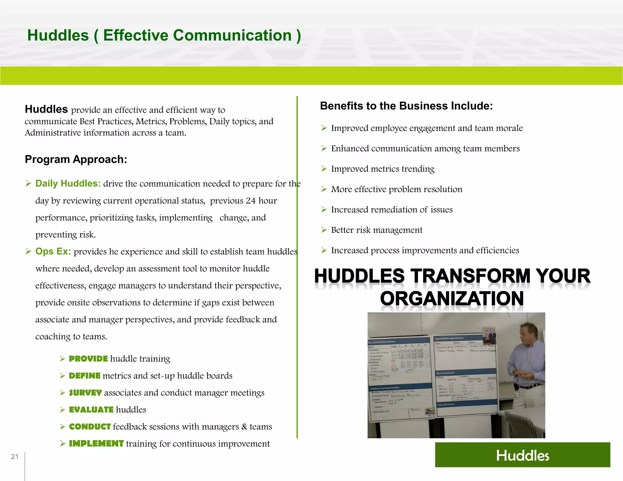 21
Huddles ( Effective Communication )
Huddles
Huddles provide an effective and efficient way to
communicate Best Practices, Metrics, Problems, Daily topics, and
Administrative information across a team.
 PROVIDE huddle training
 DEFINE metrics and set-up huddle boards
 SURVEY associates and conduct manager meetings
 EVALUATE huddles
 CONDUCT feedback sessions with managers & teams
 IMPLEMENT training for continuous improvement
Benefits to the Business Include:
 Improved employee engagement and team morale
 Enhanced communication among team members
 Improved metrics trending
 More effective problem resolution
 Increased remediation of issues
 Better risk management
 Increased process improvements and efficiencies
 Daily Huddles: drive the communication needed to prepare for the
day by reviewing current operational status, previous 24 hour
performance, prioritizing tasks, implementing change, and
preventing risk.
 Ops Ex: provides he experience and skill to establish team huddles
where needed, develop an assessment tool to monitor huddle
effectiveness, engage managers to understand their perspective,
provide onsite observations to determine if gaps exist between
associate and manager perspectives, and provide feedback and
coaching to teams.
Program Approach:
 