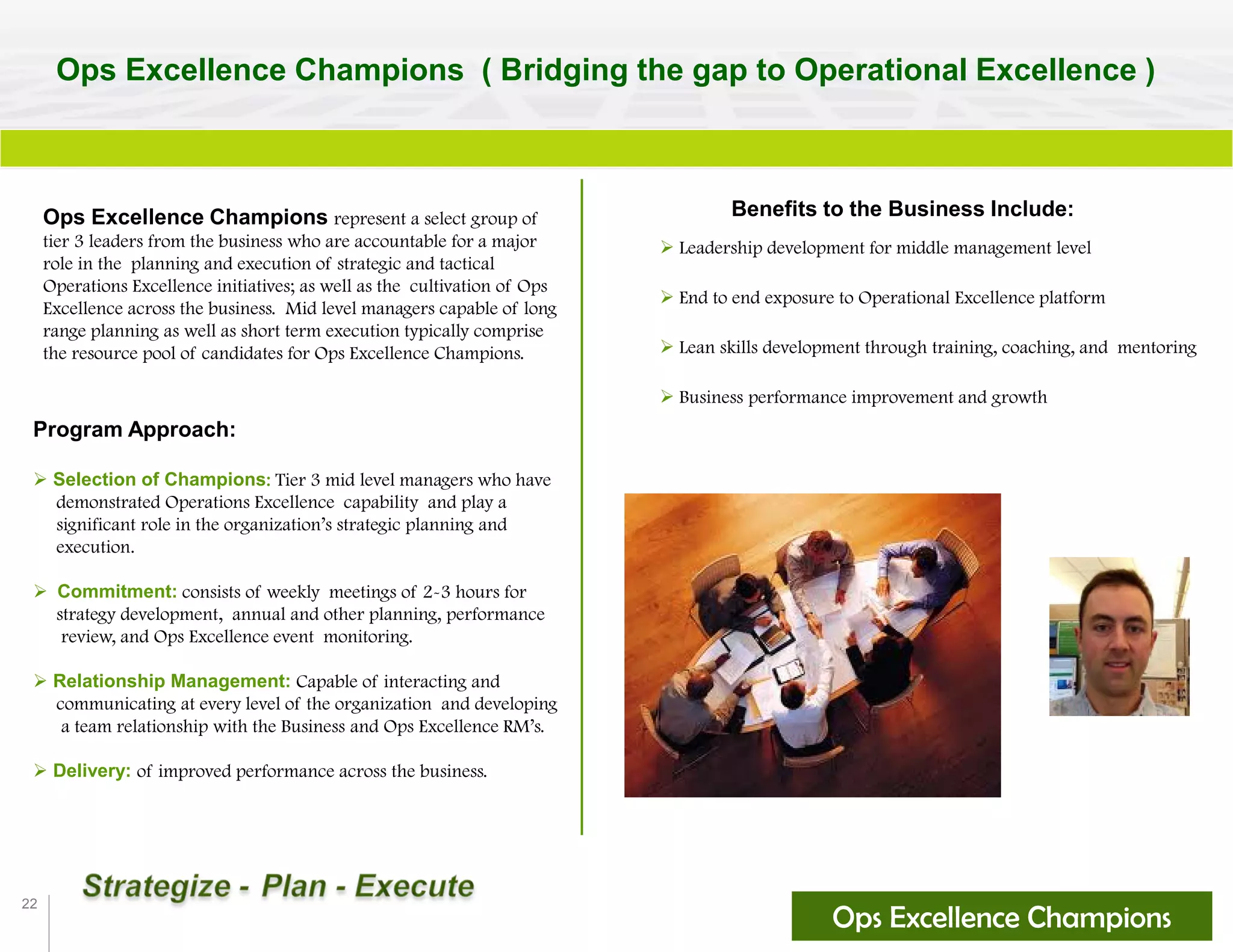 22
Ops Excellence Champions ( Bridging the gap to Operational Excellence )
Ops Excellence Champions represent a select group of
tier 3 leaders from the business who are accountable for a major
role in the planning and execution of strategic and tactical
Operations Excellence initiatives; as well as the cultivation of Ops
Excellence across the business. Mid level managers capable of long
range planning as well as short term execution typically comprise
the resource pool of candidates for Ops Excellence Champions.
Benefits to the Business Include:
 Leadership development for middle management level
 End to end exposure to Operational Excellence platform
 Lean skills development through training, coaching, and mentoring
 Business performance improvement and growth
Ops Excellence Champions
Program Approach:
 Selection of Champions: Tier 3 mid level managers who have
demonstrated Operations Excellence capability and play a
significant role in the organization’s strategic planning and
execution.
 Commitment: consists of weekly meetings of 2-3 hours for
strategy development, annual and other planning, performance
review, and Ops Excellence event monitoring.
 Relationship Management: Capable of interacting and
communicating at every level of the organization and developing
a team relationship with the Business and Ops Excellence RM’s.
 Delivery: of improved performance across the business.
 