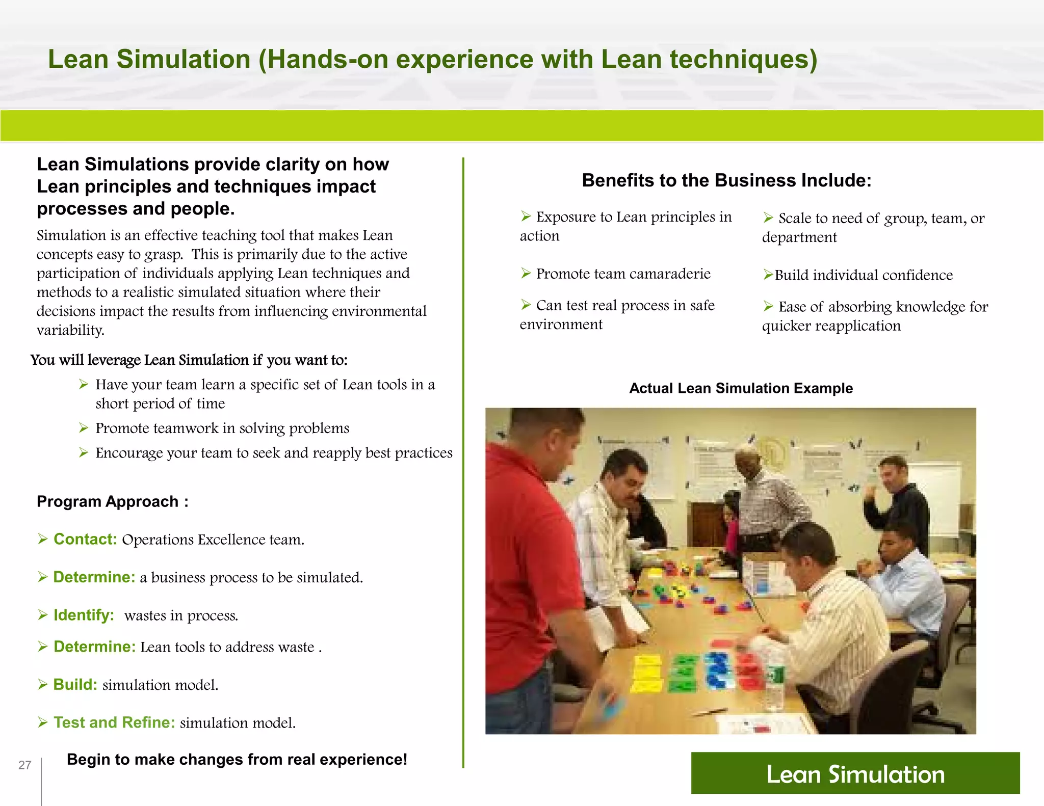 27
Lean Simulation (Hands-on experience with Lean techniques)
Lean Simulations provide clarity on how
Lean principles and techniques impact
processes and people.
Benefits to the Business Include:
 Exposure to Lean principles in
action
 Promote team camaraderie
 Can test real process in safe
environment
Simulation is an effective teaching tool that makes Lean
concepts easy to grasp. This is primarily due to the active
participation of individuals applying Lean techniques and
methods to a realistic simulated situation where their
decisions impact the results from influencing environmental
variability.
 Scale to need of group, team, or
department
Build individual confidence
 Ease of absorbing knowledge for
quicker reapplication
Actual Lean Simulation Example
You will leverage Lean Simulation if you want to:
 Have your team learn a specific set of Lean tools in a
short period of time
 Promote teamwork in solving problems
 Encourage your team to seek and reapply best practices
Program Approach :
 Contact: Operations Excellence team.
 Determine: a business process to be simulated.
 Identify: wastes in process.
 Determine: Lean tools to address waste .
 Build: simulation model.
 Test and Refine: simulation model.
Begin to make changes from real experience!
Lean Simulation
 