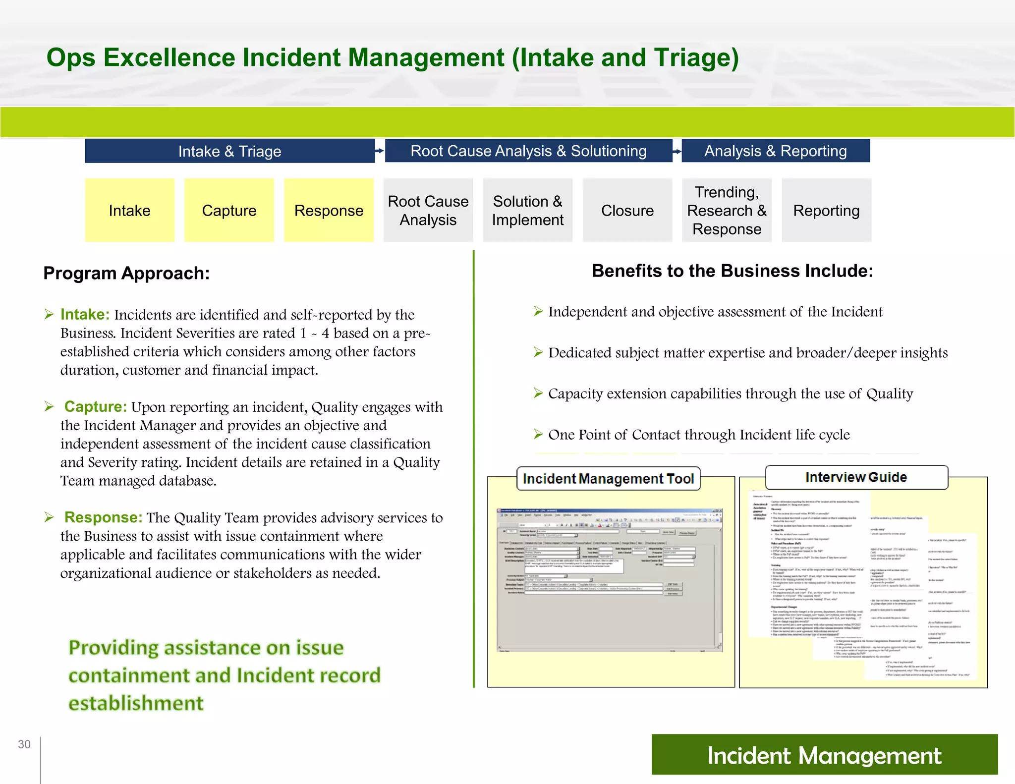 30
Ops Excellence Incident Management (Intake and Triage)
Benefits to the Business Include:
 Independent and objective assessment of the Incident
 Dedicated subject matter expertise and broader/deeper insights
 Capacity extension capabilities through the use of Quality
 One Point of Contact through Incident life cycle
Incident Management
Program Approach:
 Intake: Incidents are identified and self-reported by the
Business. Incident Severities are rated 1 - 4 based on a pre-
established criteria which considers among other factors
duration, customer and financial impact.
 Capture: Upon reporting an incident, Quality engages with
the Incident Manager and provides an objective and
independent assessment of the incident cause classification
and Severity rating. Incident details are retained in a Quality
Team managed database.
 Response: The Quality Team provides advisory services to
the Business to assist with issue containment where
applicable and facilitates communications with the wider
organizational audience or stakeholders as needed.
Intake Capture Response
Solution &
Implement
Closure
Trending,
Research &
Response
Reporting
Intake & Triage Root Cause Analysis & Solutioning Analysis & Reporting
Root Cause
Analysis
 