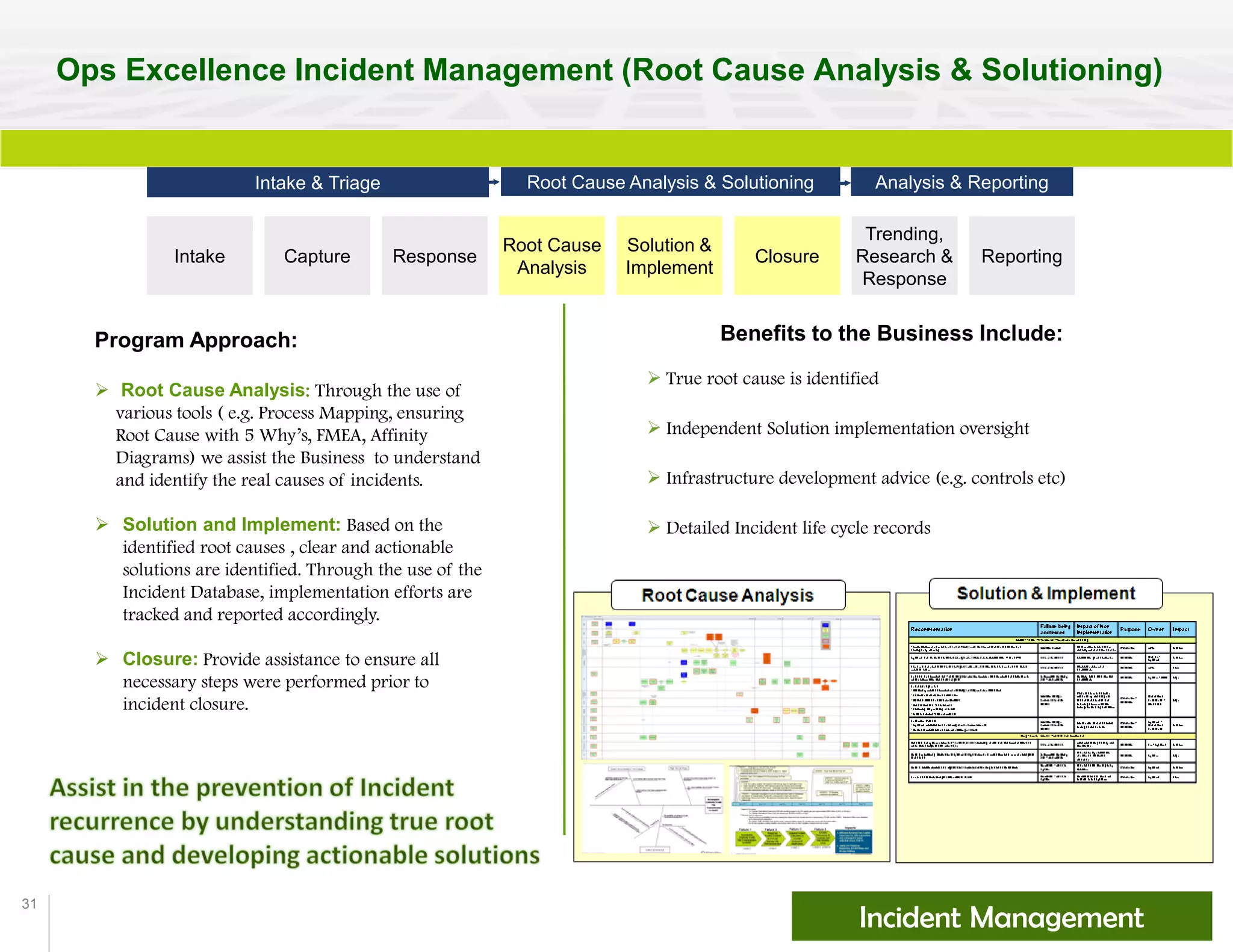 31
Ops Excellence Incident Management (Root Cause Analysis & Solutioning)
Benefits to the Business Include:
 True root cause is identified
 Independent Solution implementation oversight
 Infrastructure development advice (e.g. controls etc)
 Detailed Incident life cycle records
Incident Management
Program Approach:
 Root Cause Analysis: Through the use of
various tools ( e.g. Process Mapping, ensuring
Root Cause with 5 Why’s, FMEA, Affinity
Diagrams) we assist the Business to understand
and identify the real causes of incidents.
 Solution and Implement: Based on the
identified root causes , clear and actionable
solutions are identified. Through the use of the
Incident Database, implementation efforts are
tracked and reported accordingly.
 Closure: Provide assistance to ensure all
necessary steps were performed prior to
incident closure.
Intake Capture Response
Solution &
Implement
Closure
Trending,
Research &
Response
Reporting
Intake & Triage Root Cause Analysis & Solutioning Analysis & Reporting
Root Cause
Analysis
 