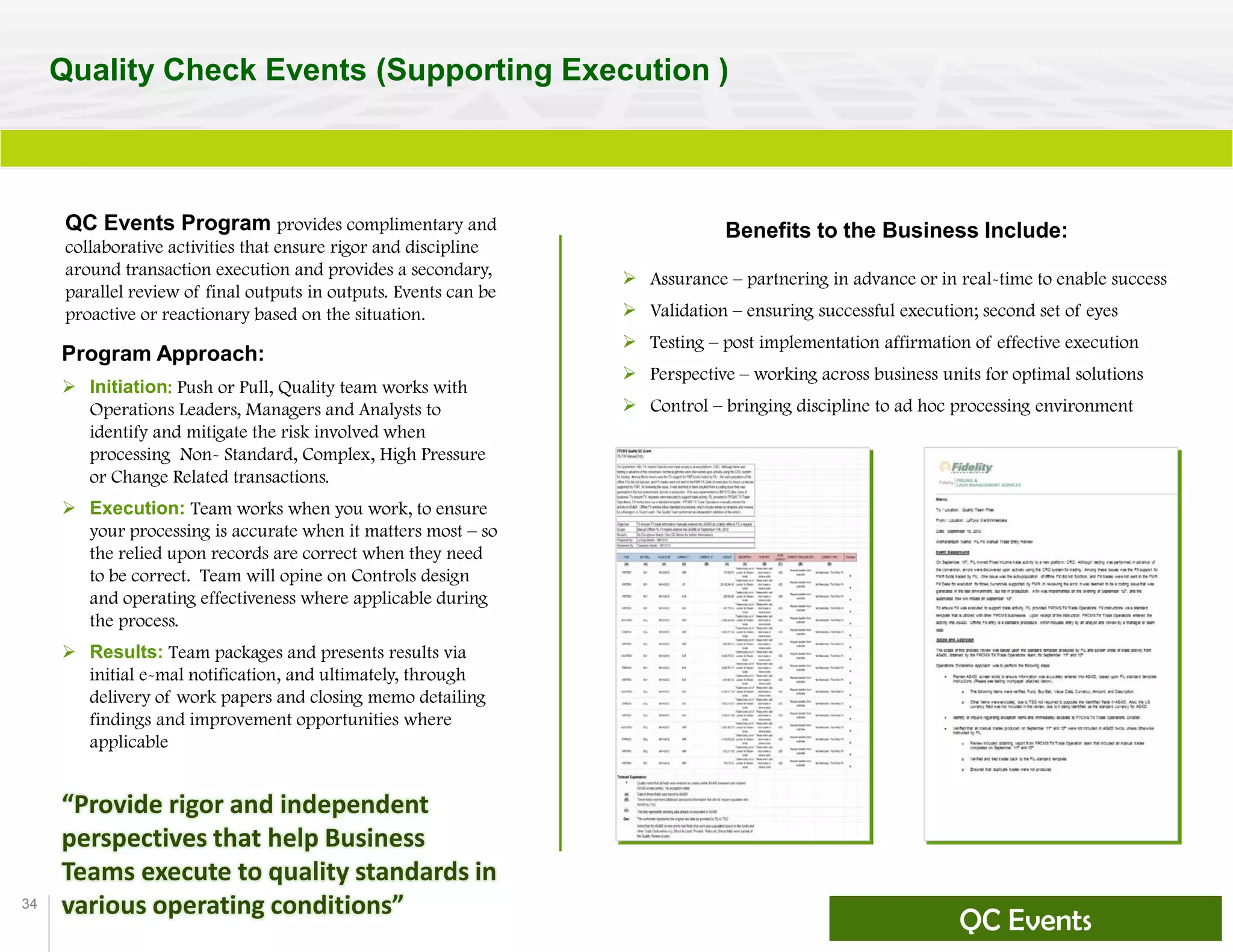 34
Quality Check Events (Supporting Execution )
QC Events Program provides complimentary and
collaborative activities that ensure rigor and discipline
around transaction execution and provides a secondary,
parallel review of final outputs in outputs. Events can be
proactive or reactionary based on the situation.
“Provide rigor and independent
perspectives that help Business
Teams execute to quality standards in
various operating conditions”
Benefits to the Business Include:
 Assurance – partnering in advance or in real-time to enable success
 Validation – ensuring successful execution; second set of eyes
 Testing – post implementation affirmation of effective execution
 Perspective – working across business units for optimal solutions
 Control – bringing discipline to ad hoc processing environment
Program Approach:
 Initiation: Push or Pull, Quality team works with
Operations Leaders, Managers and Analysts to
identify and mitigate the risk involved when
processing Non- Standard, Complex, High Pressure
or Change Related transactions.
 Execution: Team works when you work, to ensure
your processing is accurate when it matters most – so
the relied upon records are correct when they need
to be correct. Team will opine on Controls design
and operating effectiveness where applicable during
the process.
 Results: Team packages and presents results via
initial e-mal notification, and ultimately, through
delivery of work papers and closing memo detailing
findings and improvement opportunities where
applicable
QC Events
 