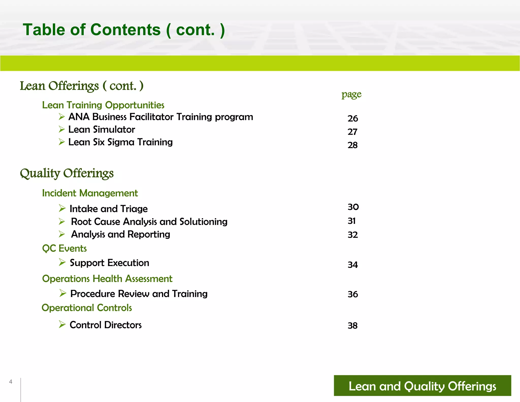 4
Lean Offerings ( cont. )
 ANA Business Facilitator Training program
 Lean Simulator
 Lean Six Sigma Training 28
page
Table of Contents ( cont. )
Lean Training Opportunities
Lean and Quality Offerings
 Intake and Triage
 Root Cause Analysis and Solutioning
 Analysis and Reporting
Incident Management
 Support Execution
QC Events
Quality Offerings
Operations Health Assessment
 Procedure Review and Training
 Control Directors
Operational Controls
27
26
32
31
30
34
36
38
 