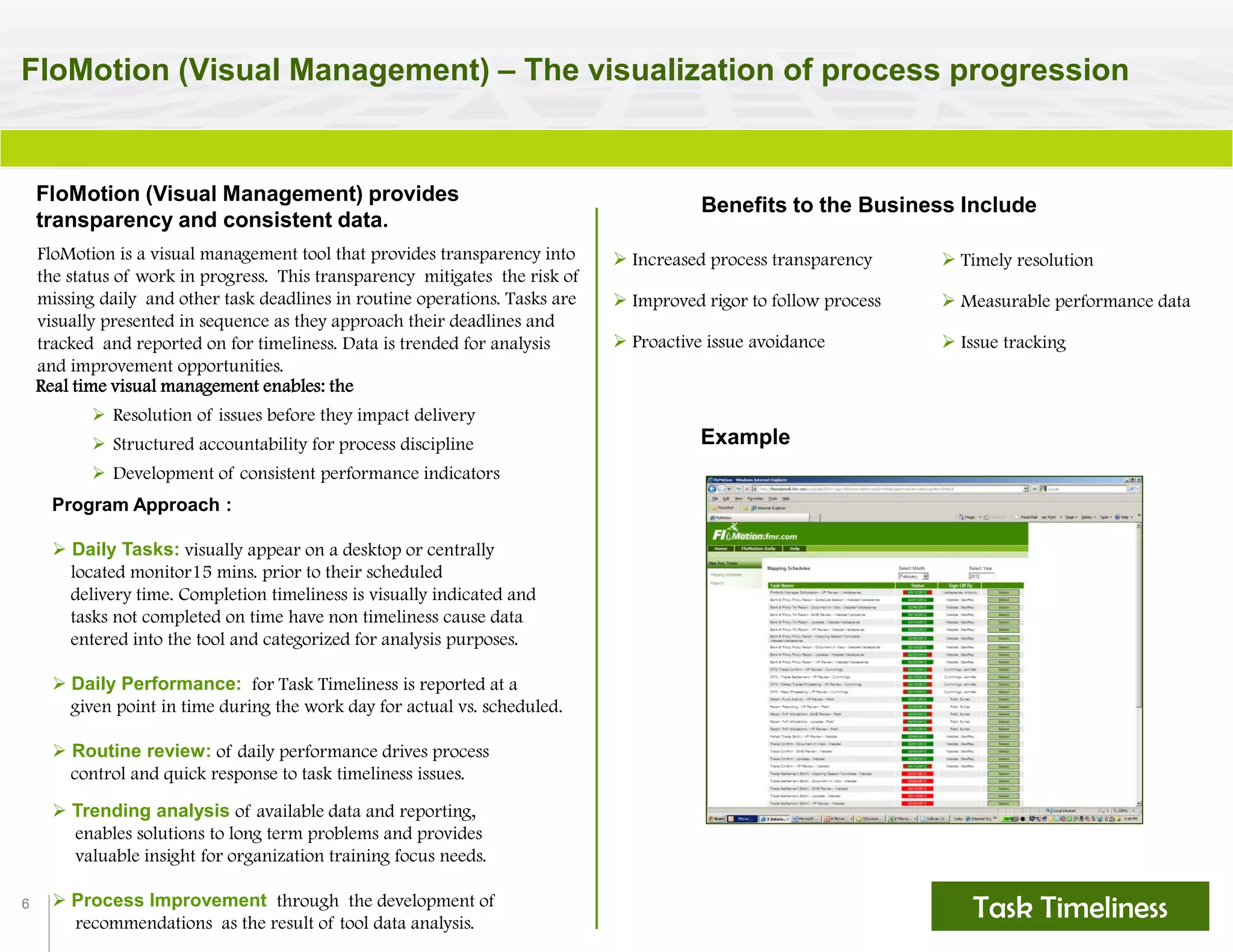 6
FloMotion (Visual Management) – The visualization of process progression
Task Timeliness
Benefits to the Business Include
 Increased process transparency
 Improved rigor to follow process
 Proactive issue avoidance
Example
FloMotion (Visual Management) provides
transparency and consistent data.
FloMotion is a visual management tool that provides transparency into
the status of work in progress. This transparency mitigates the risk of
missing daily and other task deadlines in routine operations. Tasks are
visually presented in sequence as they approach their deadlines and
tracked and reported on for timeliness. Data is trended for analysis
and improvement opportunities.
Real time visual management enables: the
 Resolution of issues before they impact delivery
 Structured accountability for process discipline
 Development of consistent performance indicators
Task Timeliness
 Timely resolution
 Measurable performance data
 Issue tracking
Program Approach :
 Daily Tasks: visually appear on a desktop or centrally
located monitor15 mins. prior to their scheduled
delivery time. Completion timeliness is visually indicated and
tasks not completed on time have non timeliness cause data
entered into the tool and categorized for analysis purposes.
 Daily Performance: for Task Timeliness is reported at a
given point in time during the work day for actual vs. scheduled.
 Routine review: of daily performance drives process
control and quick response to task timeliness issues.
 Trending analysis of available data and reporting,
enables solutions to long term problems and provides
valuable insight for organization training focus needs.
 Process Improvement through the development of
recommendations as the result of tool data analysis.
 