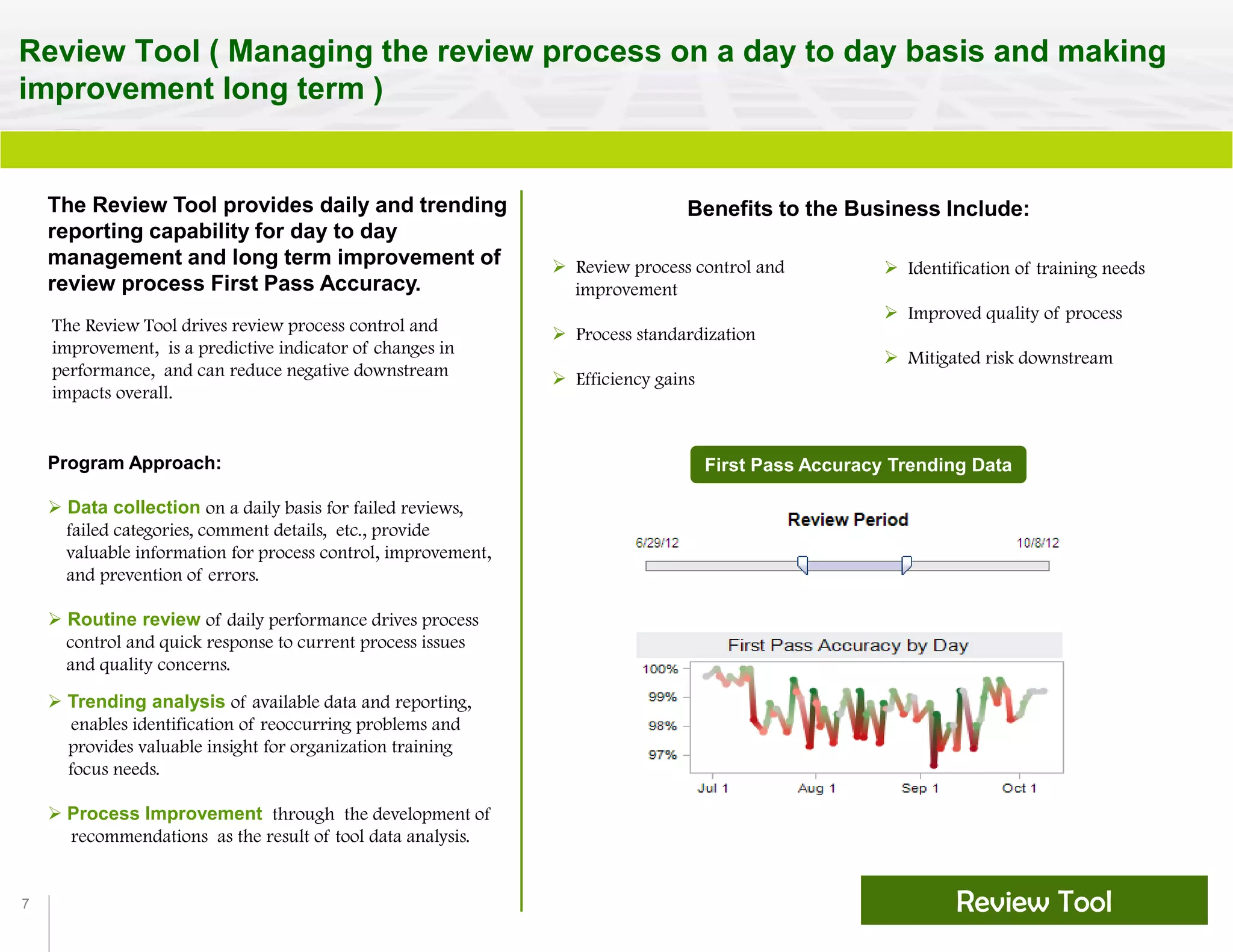 7
Review Tool ( Managing the review process on a day to day basis and making
improvement long term )
Review Tool
The Review Tool provides daily and trending
reporting capability for day to day
management and long term improvement of
review process First Pass Accuracy.
Benefits to the Business Include:
 Review process control and
improvement
 Process standardization
 Efficiency gains
 Identification of training needs
 Improved quality of process
 Mitigated risk downstream
Program Approach:
 Data collection on a daily basis for failed reviews,
failed categories, comment details, etc., provide
valuable information for process control, improvement,
and prevention of errors.
 Routine review of daily performance drives process
control and quick response to current process issues
and quality concerns.
 Trending analysis of available data and reporting,
enables identification of reoccurring problems and
provides valuable insight for organization training
focus needs.
 Process Improvement through the development of
recommendations as the result of tool data analysis.
First Pass Accuracy Trending Data
The Review Tool drives review process control and
improvement, is a predictive indicator of changes in
performance, and can reduce negative downstream
impacts overall.
 