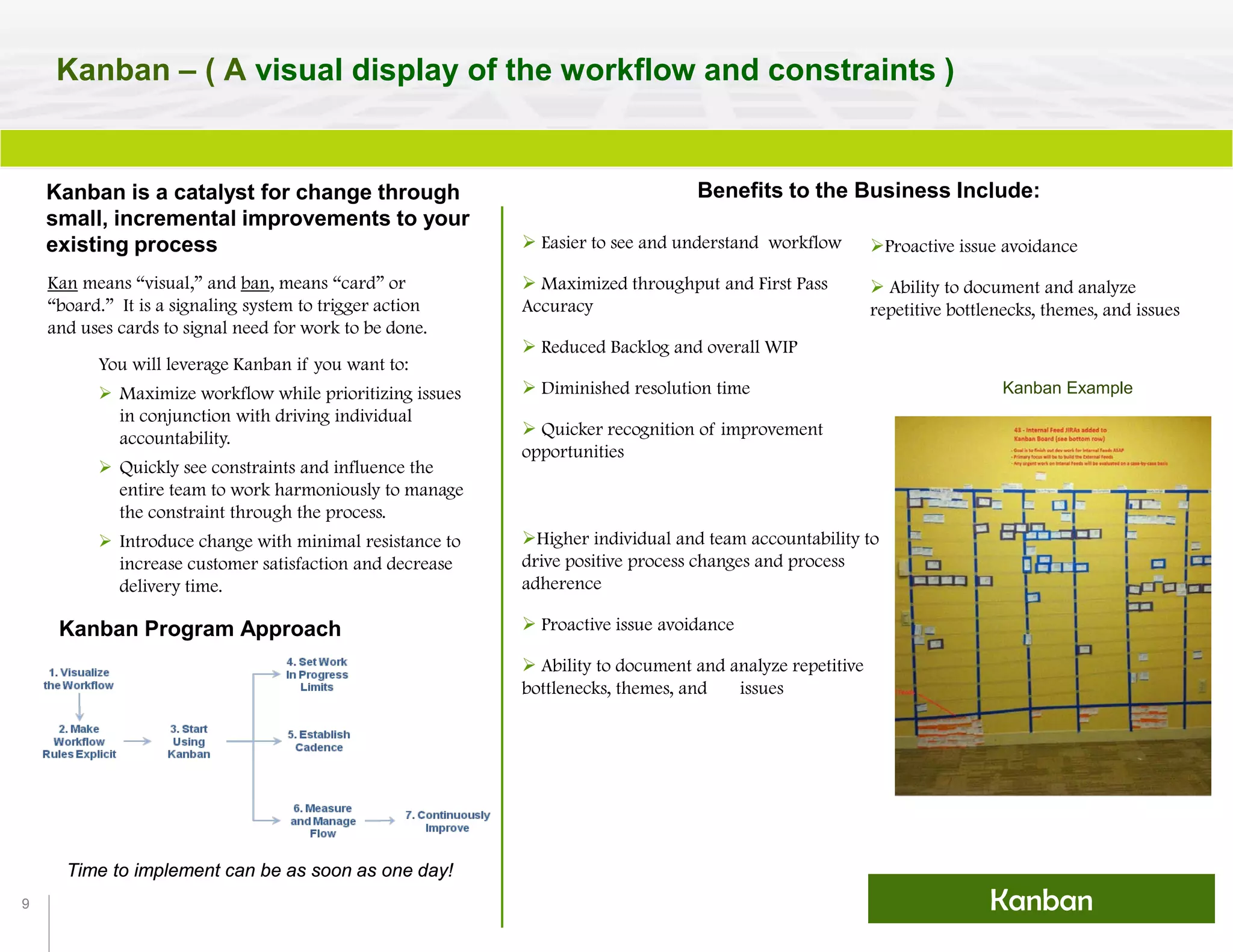 9
Kanban – ( A visual display of the workflow and constraints )
Benefits to the Business Include:
 Easier to see and understand workflow
 Maximized throughput and First Pass
Accuracy
 Reduced Backlog and overall WIP
 Diminished resolution time
 Quicker recognition of improvement
opportunities
Time to implement can be as soon as one day!
Kanban Example
Kanban Program Approach
Kanban is a catalyst for change through
small, incremental improvements to your
existing process
Kan means “visual,” and ban, means “card” or
“board.” It is a signaling system to trigger action
and uses cards to signal need for work to be done.
You will leverage Kanban if you want to:
 Maximize workflow while prioritizing issues
in conjunction with driving individual
accountability.
 Quickly see constraints and influence the
entire team to work harmoniously to manage
the constraint through the process.
 Introduce change with minimal resistance to
increase customer satisfaction and decrease
delivery time.
Proactive issue avoidance
 Ability to document and analyze
repetitive bottlenecks, themes, and issues
Higher individual and team accountability to
drive positive process changes and process
adherence
 Proactive issue avoidance
 Ability to document and analyze repetitive
bottlenecks, themes, and issues
Kanban
 