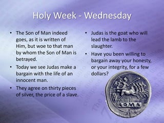 Holy Week - Wednesday
• The Son of Man indeed              • Judas is the goat who will
  goes, as it is written of            lead the lamb to the
  Him, but woe to that man             slaughter.
  by whom the Son of Man is          • Have you been willing to
  betrayed.                            bargain away your honesty,
• Today we see Judas make a            or your integrity, for a few
  bargain with the life of an          dollars?
  innocent man.
• They agree on thirty pieces
  of silver, the price of a slave.
 