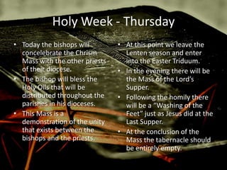 Holy Week - Thursday
• Today the bishops will        • At this point we leave the
  concelebrate the Chrism         Lenten season and enter
  Mass with the other priests     into the Easter Triduum.
  of their diocese.             • In the evening there will be
• The bishop will bless the       the Mass of the Lord’s
  Holy Oils that will be          Supper.
  distributed throughout the    • Following the homily there
  parishes in his dioceses.       will be a “Washing of the
• This Mass is a                  Feet” just as Jesus did at the
  demonstration of the unity      Last Supper.
  that exists between the       • At the conclusion of the
  bishops and the priests.        Mass the tabernacle should
                                  be entirely empty.
 