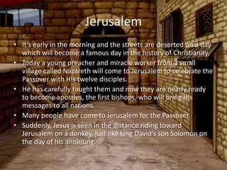 Jerusalem
• It’s early in the morning and the streets are deserted on a day
  which will become a famous day in the history of Christianity.
• Today a young preacher and miracle worker from a small
  village called Nazareth will come to Jerusalem to celebrate the
  Passover with His twelve disciples.
• He has carefully taught them and now they are nearly ready
  to become apostles, the first bishops, who will bring His
  messages to all nations.
• Many people have come to Jerusalem for the Passover.
• Suddenly, Jesus is seen in the distance riding toward
  Jerusalem on a donkey, just like king David’s son Solomon on
  the day of his anointing.
 