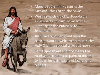 • Many people think Jesus is the
  Messiah, the Christ, the Savior.
• Word spreads quickly. People are
  awakened and rush down to the
  street near the entrance to
  Jerusalem.
• Just like any other great man the
  people want to welcome him into the
  Holy City in a special way, but how?
• Some spread out their coats on the
  road while others cut palm branches
  to lay in his path, signs of honor and
  respect.
 