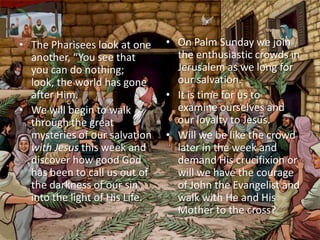• The Pharisees look at one     • On Palm Sunday we join
  another, “You see that          the enthusiastic crowds in
  you can do nothing;             Jerusalem as we long for
  look, the world has gone        our salvation.
  after Him.                    • It is time for us to
• We will begin to walk           examine ourselves and
  through the great               our loyalty to Jesus.
  mysteries of our salvation    • Will we be like the crowd
  with Jesus this week and        later in the week and
  discover how good God           demand His crucifixion or
  has been to call us out of      will we have the courage
  the darkness of our sin         of John the Evangelist and
  into the light of His Life.     walk with He and His
                                  Mother to the cross?
 