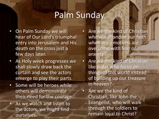 Palm Sunday
• On Palm Sunday we will         • Are we the kind of Christian
  hear of Our Lord’s triumphal     who will abandon our faith
  entry into Jerusalem and His     when our emotions are
  death on the cross just a        overcome with fear or
  few days later.                  anxiety?
• As Holy week progresses we     • Are we the kind of Christian
  shall slowly draw back the       like Judas who focus on
  curtain and see the actors       things of this world instead
  emerge to play their parts.      of building up our treasure
• Some will be heroes while        in heaven?
  others will demonstrate        • Are we the kind of
  their need for the courage.      Christian, like John the
• As we watch and listen to        Evangelist, who will walk
  the actors, we might find        through the soldiers to
  ourselves.                       remain loyal to Christ?
 