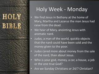 Holy Week - Monday
• We find Jesus in Bethany at the home of
  Mary, Martha and Lazarus the man Jesus had
  raise from the dead.
• We hear of Mary, anointing Jesus with
  aromatic nard.
• Judas, a man of the world, quickly objects
  that the nard could have been sold and the
  money given to the poor.
• Judas cared more about money from the sale
  of the nard, than about Jesus.
• Who is your god, money, a car, a house, a job
  or the one true God?
• Are we Sunday Christians or 24/7 Christian?
 