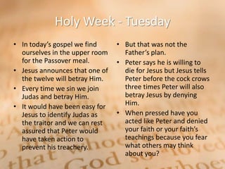 Holy Week - Tuesday
• In today’s gospel we find     • But that was not the
  ourselves in the upper room     Father’s plan.
  for the Passover meal.        • Peter says he is willing to
• Jesus announces that one of     die for Jesus but Jesus tells
  the twelve will betray Him.     Peter before the cock crows
• Every time we sin we join       three times Peter will also
  Judas and betray Him.           betray Jesus by denying
• It would have been easy for     Him.
  Jesus to identify Judas as    • When pressed have you
  the traitor and we can rest     acted like Peter and denied
  assured that Peter would        your faith or your faith’s
  have taken action to            teachings because you fear
  prevent his treachery.          what others may think
                                  about you?
 